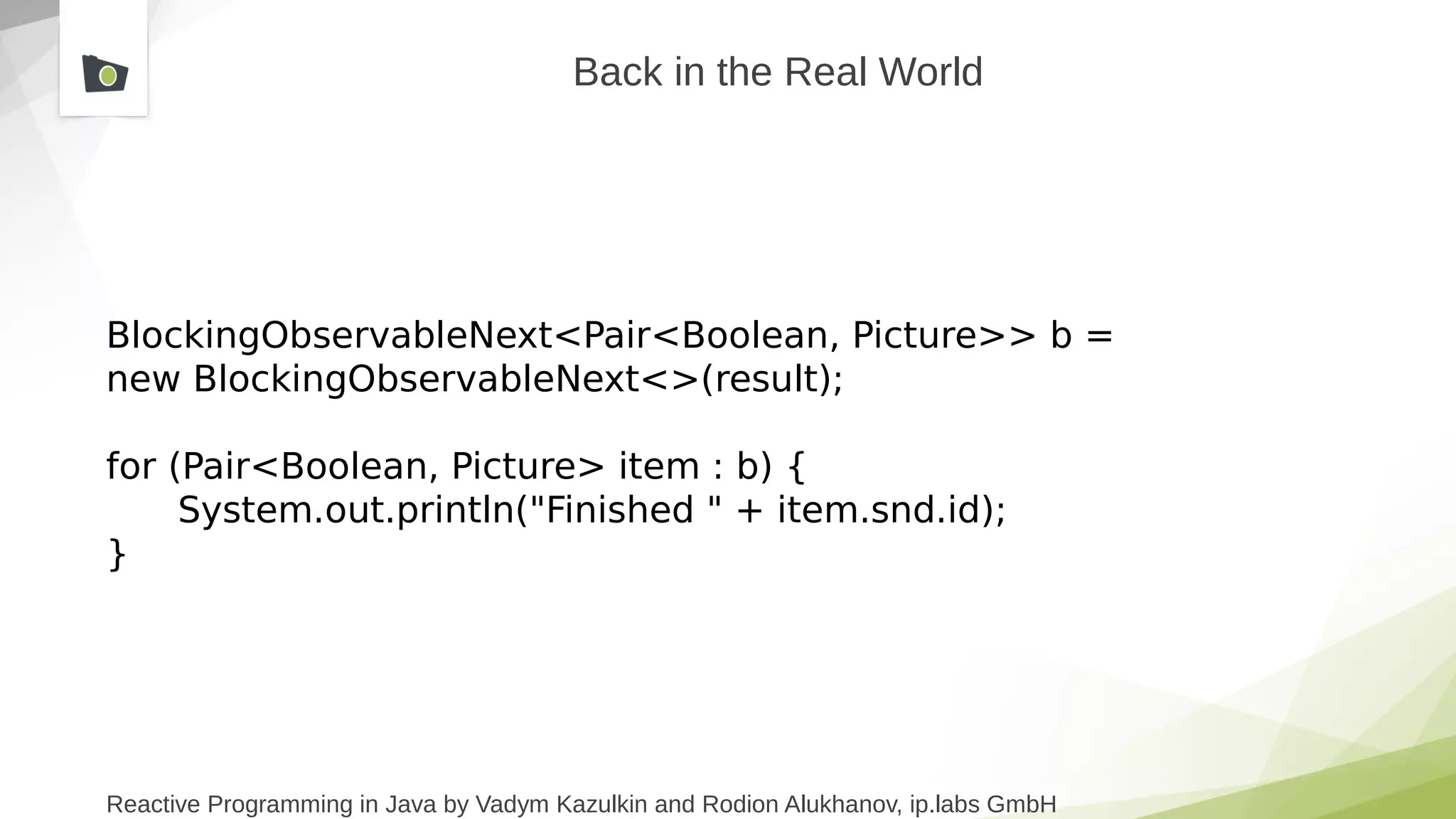 Reactive Programming in Java by Vadym Kazulkin and Rodion Alukhanov, ip.labs GmbH
Back in the Real World
BlockingObservableNext<Pair<Boolean, Picture>> b =
new BlockingObservableNext<>(result);
for (Pair<Boolean, Picture> item : b) {
System.out.println("Finished " + item.snd.id);
}
 