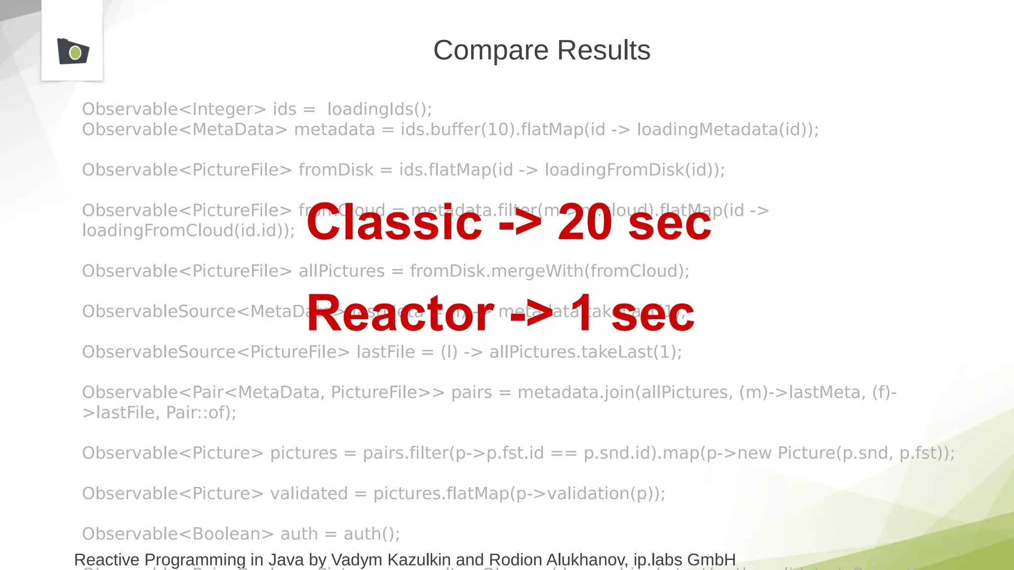 Reactive Programming in Java by Vadym Kazulkin and Rodion Alukhanov, ip.labs GmbH
Compare Results
Observable<Integer> ids = loadingIds();
Observable<MetaData> metadata = ids.buffer(10).flatMap(id -> loadingMetadata(id));
Observable<PictureFile> fromDisk = ids.flatMap(id -> loadingFromDisk(id));
Observable<PictureFile> fromCloud = metadata.filter(m->m.cloud).flatMap(id ->
loadingFromCloud(id.id));
Observable<PictureFile> allPictures = fromDisk.mergeWith(fromCloud);
ObservableSource<MetaData> lastMeta = (l) -> metadata.takeLast(1);
ObservableSource<PictureFile> lastFile = (l) -> allPictures.takeLast(1);
Observable<Pair<MetaData, PictureFile>> pairs = metadata.join(allPictures, (m)->lastMeta, (f)-
>lastFile, Pair::of);
Observable<Picture> pictures = pairs.filter(p->p.fst.id == p.snd.id).map(p->new Picture(p.snd, p.fst));
Observable<Picture> validated = pictures.flatMap(p->validation(p));
Observable<Boolean> auth = auth();
Classic -> 20 sec
Reactor -> 1 sec
 