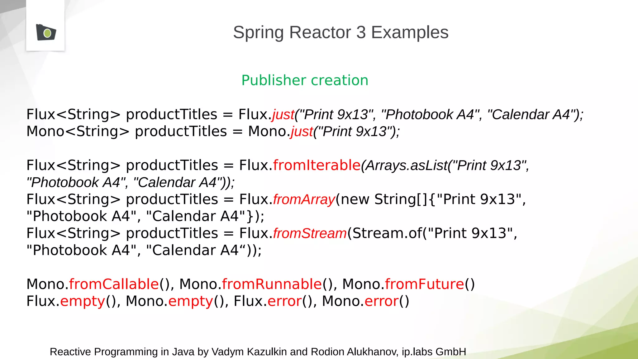 Reactive Programming in Java by Vadym Kazulkin and Rodion Alukhanov, ip.labs GmbH
Spring Reactor 3 Examples
Publisher creation
Flux<String> productTitles = Flux.just("Print 9x13", "Photobook A4", "Calendar A4");
Mono<String> productTitles = Mono.just("Print 9x13");
Flux<String> productTitles = Flux.fromIterable(Arrays.asList("Print 9x13",
"Photobook A4", "Calendar A4"));
Flux<String> productTitles = Flux.fromArray(new String[]{"Print 9x13",
"Photobook A4", "Calendar A4"});
Flux<String> productTitles = Flux.fromStream(Stream.of("Print 9x13",
"Photobook A4", "Calendar A4“));
Mono.fromCallable(), Mono.fromRunnable(), Mono.fromFuture()
Flux.empty(), Mono.empty(), Flux.error(), Mono.error()
 