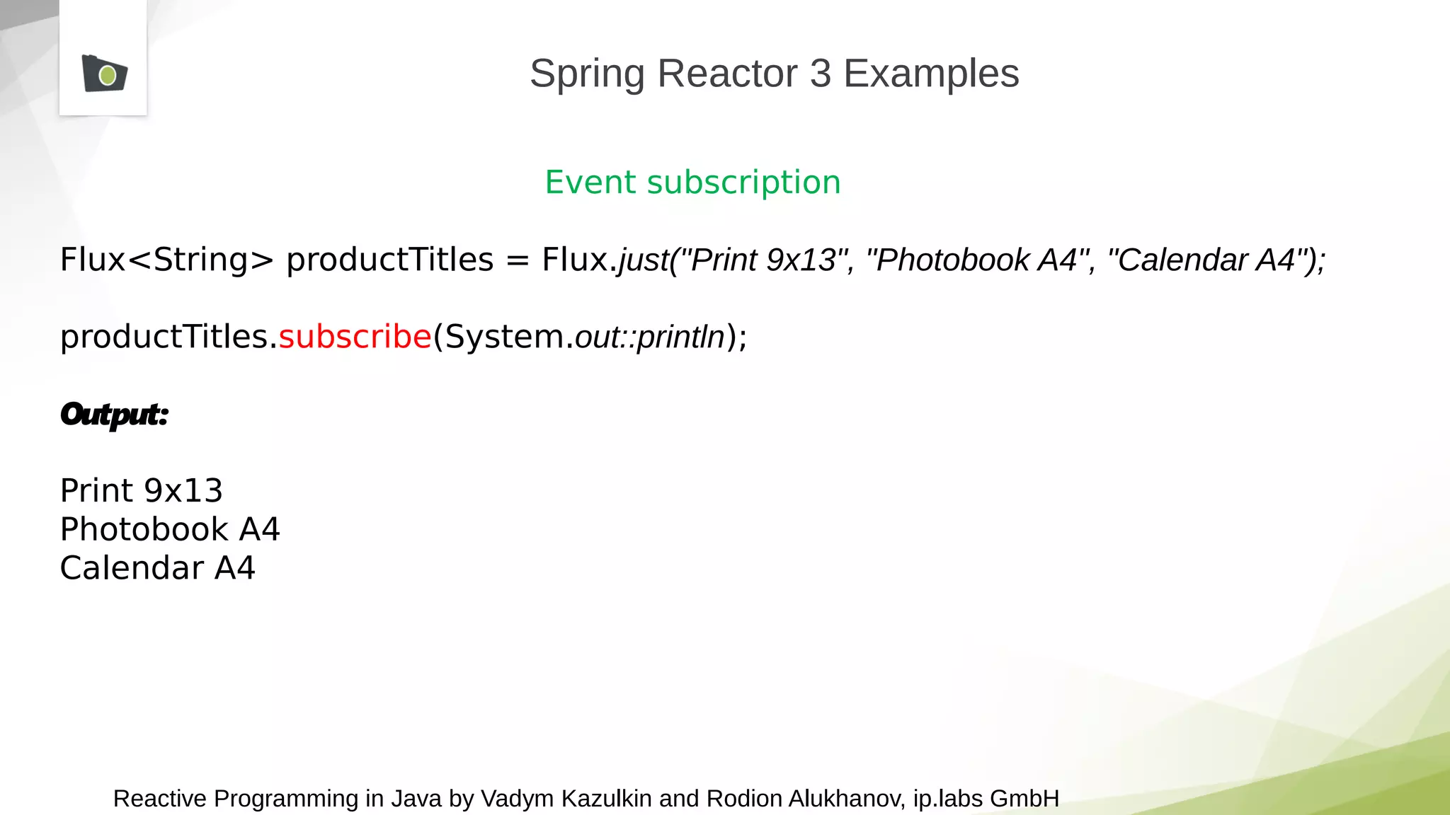Reactive Programming in Java by Vadym Kazulkin and Rodion Alukhanov, ip.labs GmbH
Spring Reactor 3 Examples
Event subscription
Flux<String> productTitles = Flux.just("Print 9x13", "Photobook A4", "Calendar A4");
productTitles.subscribe(System.out::println);
Output:
Print 9x13
Photobook A4
Calendar A4
 
