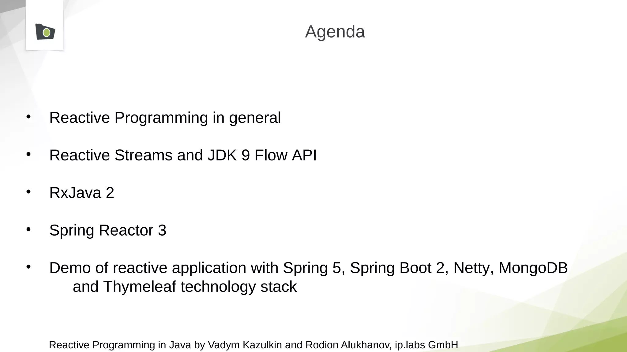 Reactive Programming in Java by Vadym Kazulkin and Rodion Alukhanov, ip.labs GmbH
Agenda
• Reactive Programming in general
• Reactive Streams and JDK 9 Flow API
• RxJava 2
• Spring Reactor 3
• Demo of reactive application with Spring 5, Spring Boot 2, Netty, MongoDB
and Thymeleaf technology stack
 
