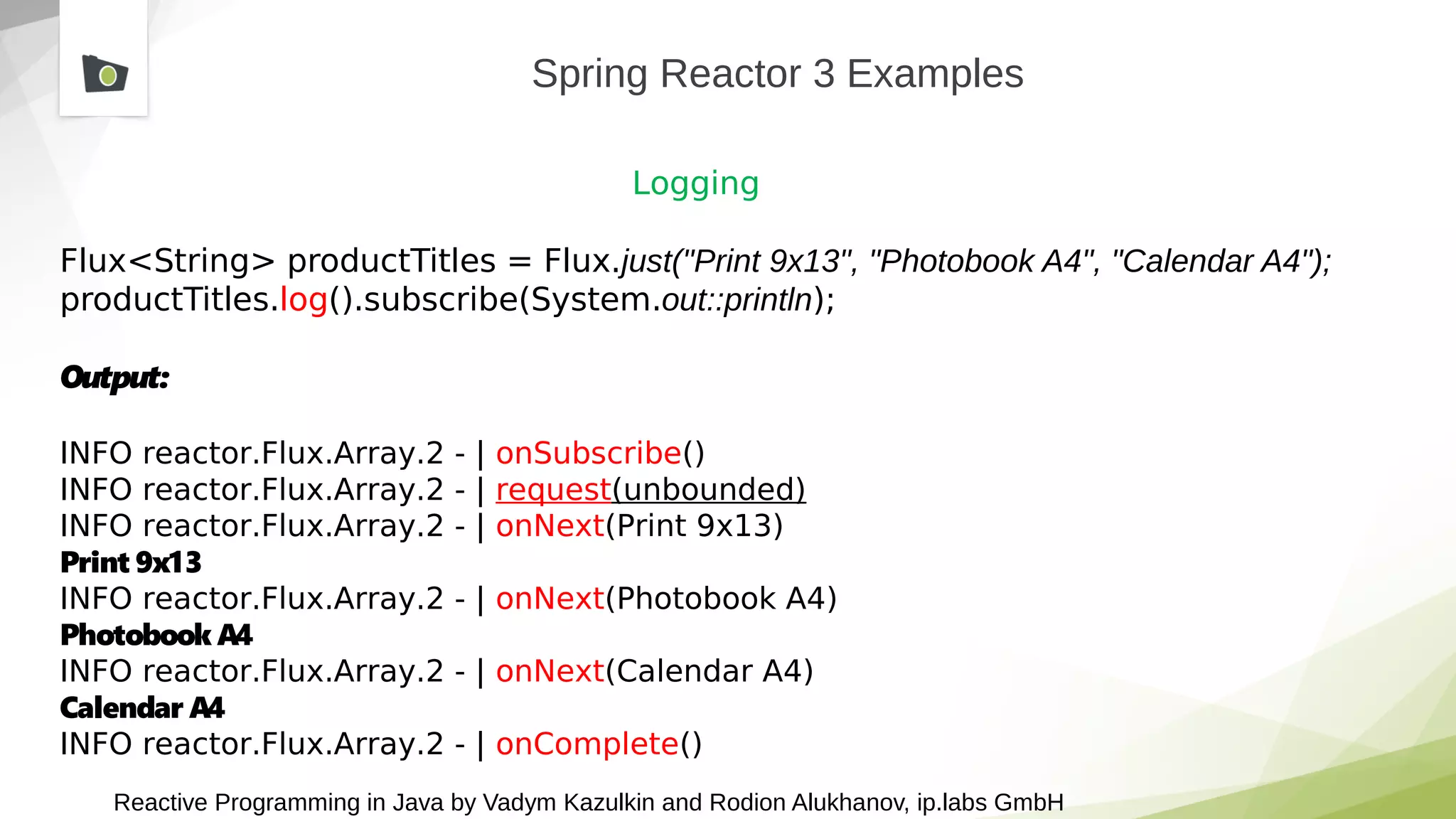 Reactive Programming in Java by Vadym Kazulkin and Rodion Alukhanov, ip.labs GmbH
Spring Reactor 3 Examples
Logging
Flux<String> productTitles = Flux.just("Print 9x13", "Photobook A4", "Calendar A4");
productTitles.log().subscribe(System.out::println);
Output:
INFO reactor.Flux.Array.2 - | onSubscribe()
INFO reactor.Flux.Array.2 - | request(unbounded)
INFO reactor.Flux.Array.2 - | onNext(Print 9x13)
Print 9x13
INFO reactor.Flux.Array.2 - | onNext(Photobook A4)
Photobook A4
INFO reactor.Flux.Array.2 - | onNext(Calendar A4)
Calendar A4
INFO reactor.Flux.Array.2 - | onComplete()
 