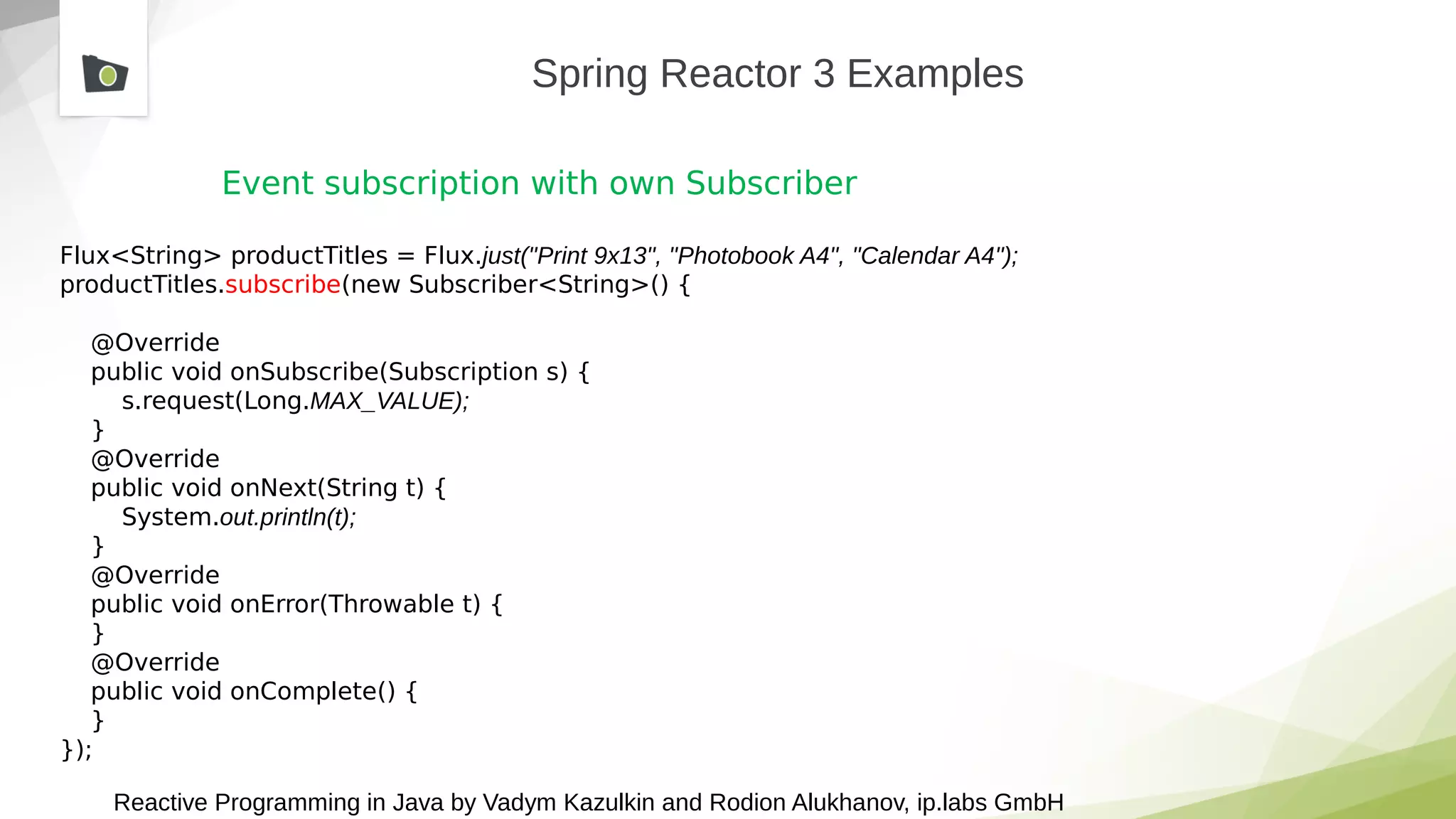 Reactive Programming in Java by Vadym Kazulkin and Rodion Alukhanov, ip.labs GmbH
Spring Reactor 3 Examples
Event subscription with own Subscriber
Flux<String> productTitles = Flux.just("Print 9x13", "Photobook A4", "Calendar A4");
productTitles.subscribe(new Subscriber<String>() {
@Override
public void onSubscribe(Subscription s) {
s.request(Long.MAX_VALUE);
}
@Override
public void onNext(String t) {
System.out.println(t);
}
@Override
public void onError(Throwable t) {
}
@Override
public void onComplete() {
}
});
 