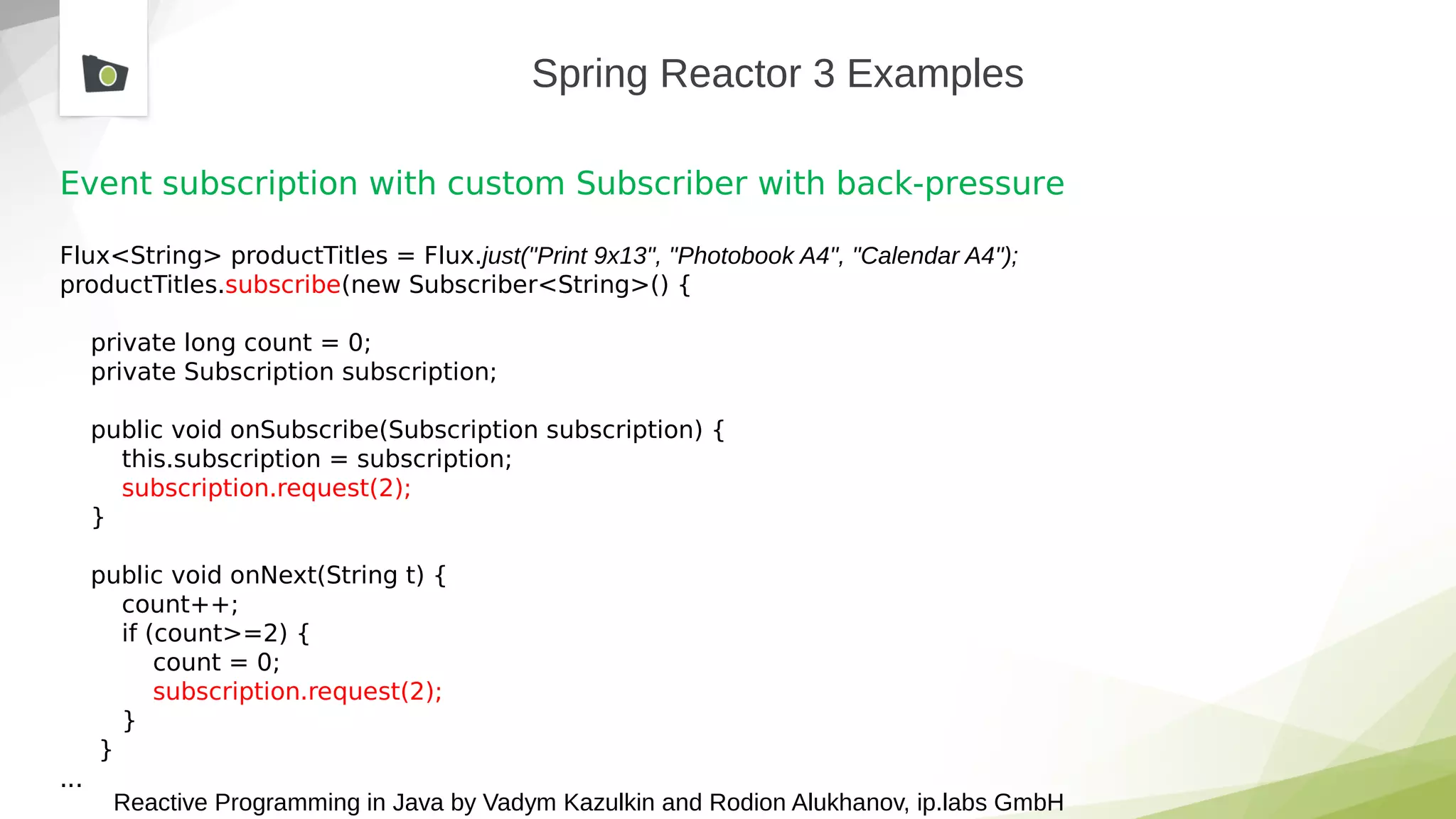Reactive Programming in Java by Vadym Kazulkin and Rodion Alukhanov, ip.labs GmbH
Spring Reactor 3 Examples
Event subscription with custom Subscriber with back-pressure
Flux<String> productTitles = Flux.just("Print 9x13", "Photobook A4", "Calendar A4");
productTitles.subscribe(new Subscriber<String>() {
private long count = 0;
private Subscription subscription;
public void onSubscribe(Subscription subscription) {
this.subscription = subscription;
subscription.request(2);
}
public void onNext(String t) {
count++;
if (count>=2) {
count = 0;
subscription.request(2);
}
}
...
 