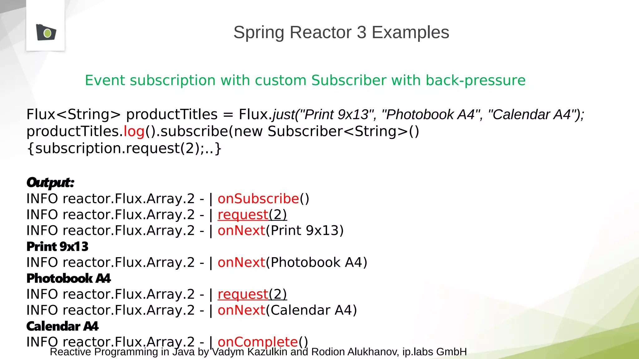 Reactive Programming in Java by Vadym Kazulkin and Rodion Alukhanov, ip.labs GmbH
Spring Reactor 3 Examples
Event subscription with custom Subscriber with back-pressure
Flux<String> productTitles = Flux.just("Print 9x13", "Photobook A4", "Calendar A4");
productTitles.log().subscribe(new Subscriber<String>()
{subscription.request(2);..}
Output:
INFO reactor.Flux.Array.2 - | onSubscribe()
INFO reactor.Flux.Array.2 - | request(2)
INFO reactor.Flux.Array.2 - | onNext(Print 9x13)
Print 9x13
INFO reactor.Flux.Array.2 - | onNext(Photobook A4)
Photobook A4
INFO reactor.Flux.Array.2 - | request(2)
INFO reactor.Flux.Array.2 - | onNext(Calendar A4)
Calendar A4
INFO reactor.Flux.Array.2 - | onComplete()
 