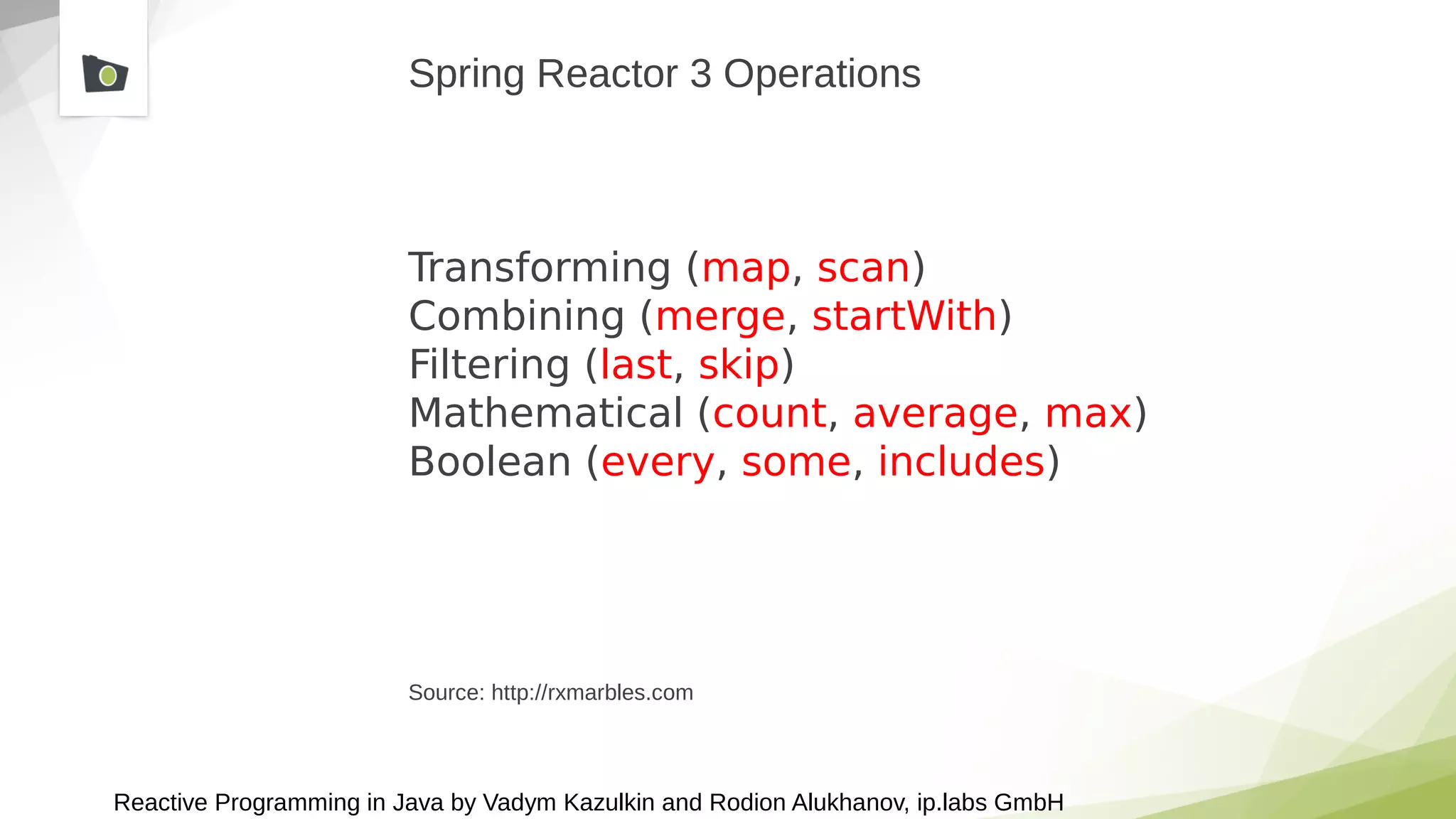 Reactive Programming in Java by Vadym Kazulkin and Rodion Alukhanov, ip.labs GmbH
Spring Reactor 3 Operations
Transforming (map, scan)
Combining (merge, startWith)
Filtering (last, skip)
Mathematical (count, average, max)
Boolean (every, some, includes)
Source: http://rxmarbles.com
 