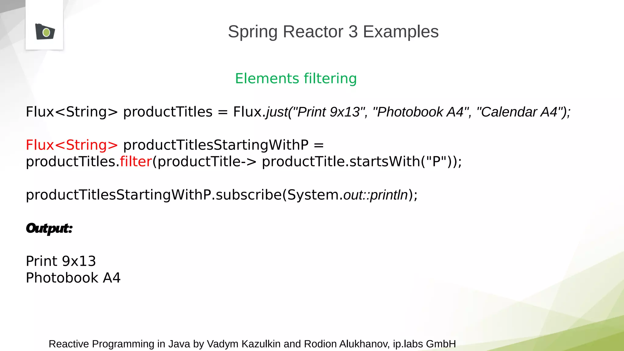 Reactive Programming in Java by Vadym Kazulkin and Rodion Alukhanov, ip.labs GmbH
Spring Reactor 3 Examples
Elements filtering
Flux<String> productTitles = Flux.just("Print 9x13", "Photobook A4", "Calendar A4");
Flux<String> productTitlesStartingWithP =
productTitles.filter(productTitle-> productTitle.startsWith("P"));
productTitlesStartingWithP.subscribe(System.out::println);
Output:
Print 9x13
Photobook A4
 