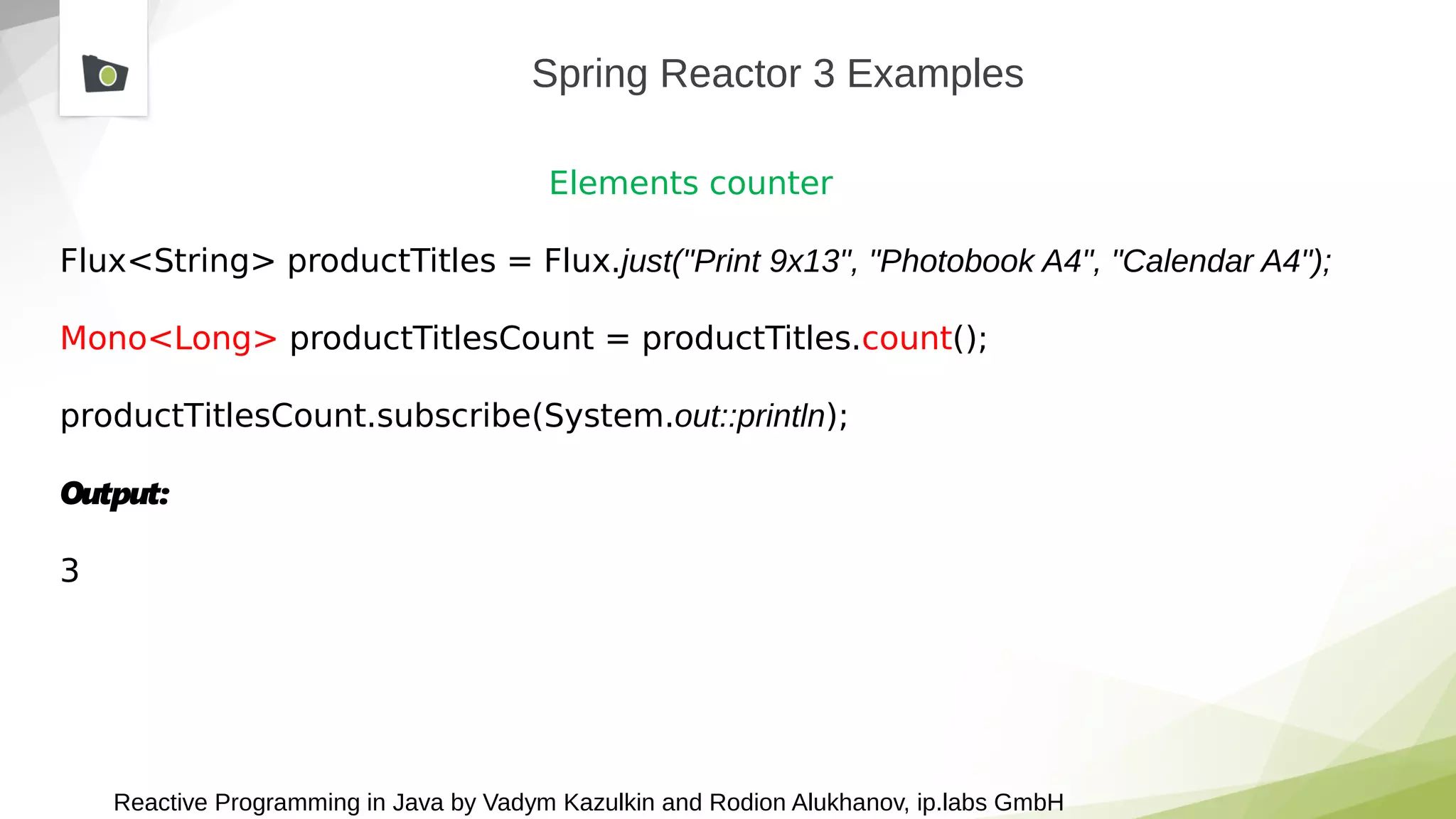 Reactive Programming in Java by Vadym Kazulkin and Rodion Alukhanov, ip.labs GmbH
Spring Reactor 3 Examples
Elements counter
Flux<String> productTitles = Flux.just("Print 9x13", "Photobook A4", "Calendar A4");
Mono<Long> productTitlesCount = productTitles.count();
productTitlesCount.subscribe(System.out::println);
Output:
3
 
