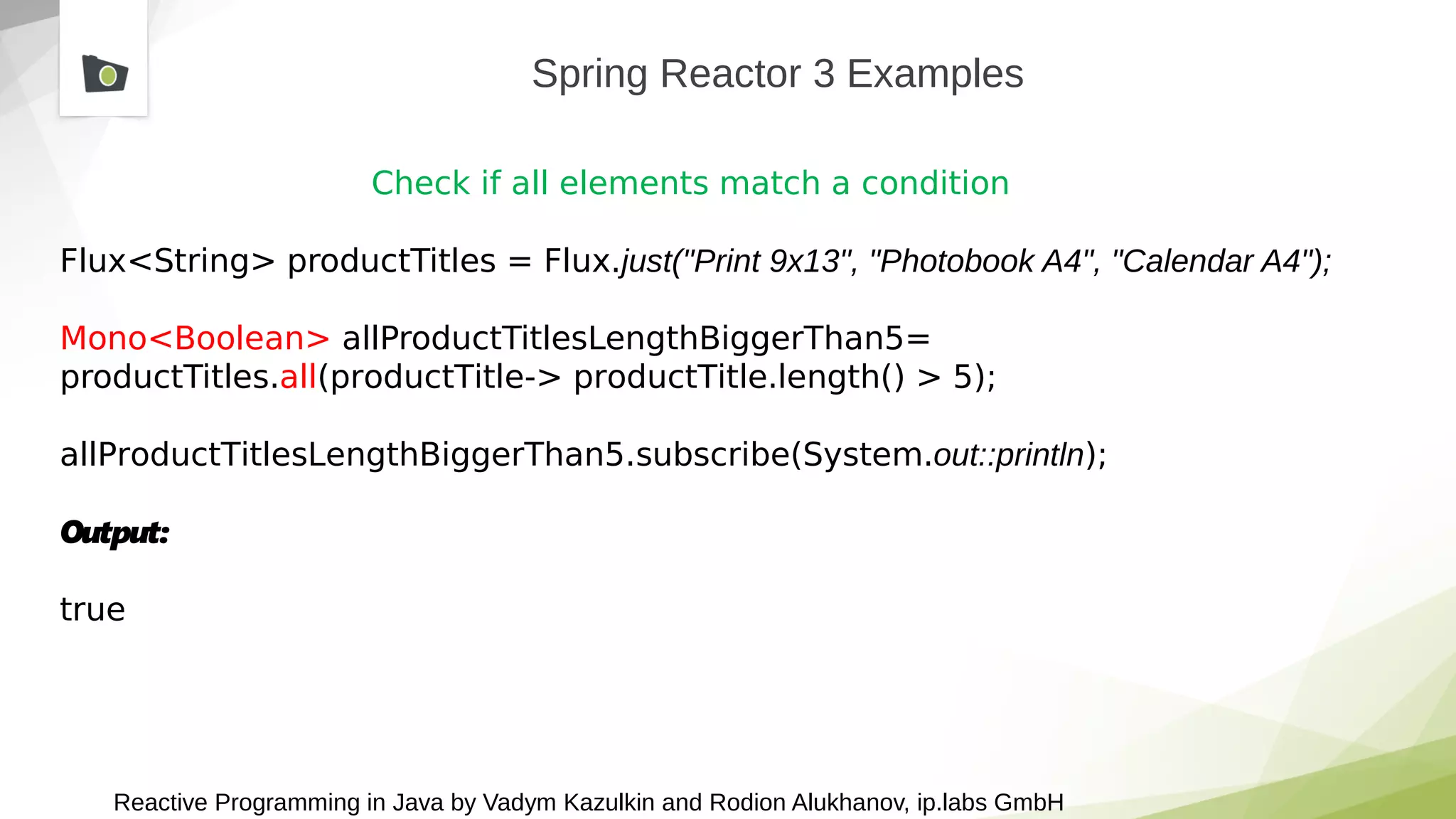 Reactive Programming in Java by Vadym Kazulkin and Rodion Alukhanov, ip.labs GmbH
Spring Reactor 3 Examples
Check if all elements match a condition
Flux<String> productTitles = Flux.just("Print 9x13", "Photobook A4", "Calendar A4");
Mono<Boolean> allProductTitlesLengthBiggerThan5=
productTitles.all(productTitle-> productTitle.length() > 5);
allProductTitlesLengthBiggerThan5.subscribe(System.out::println);
Output:
true
 