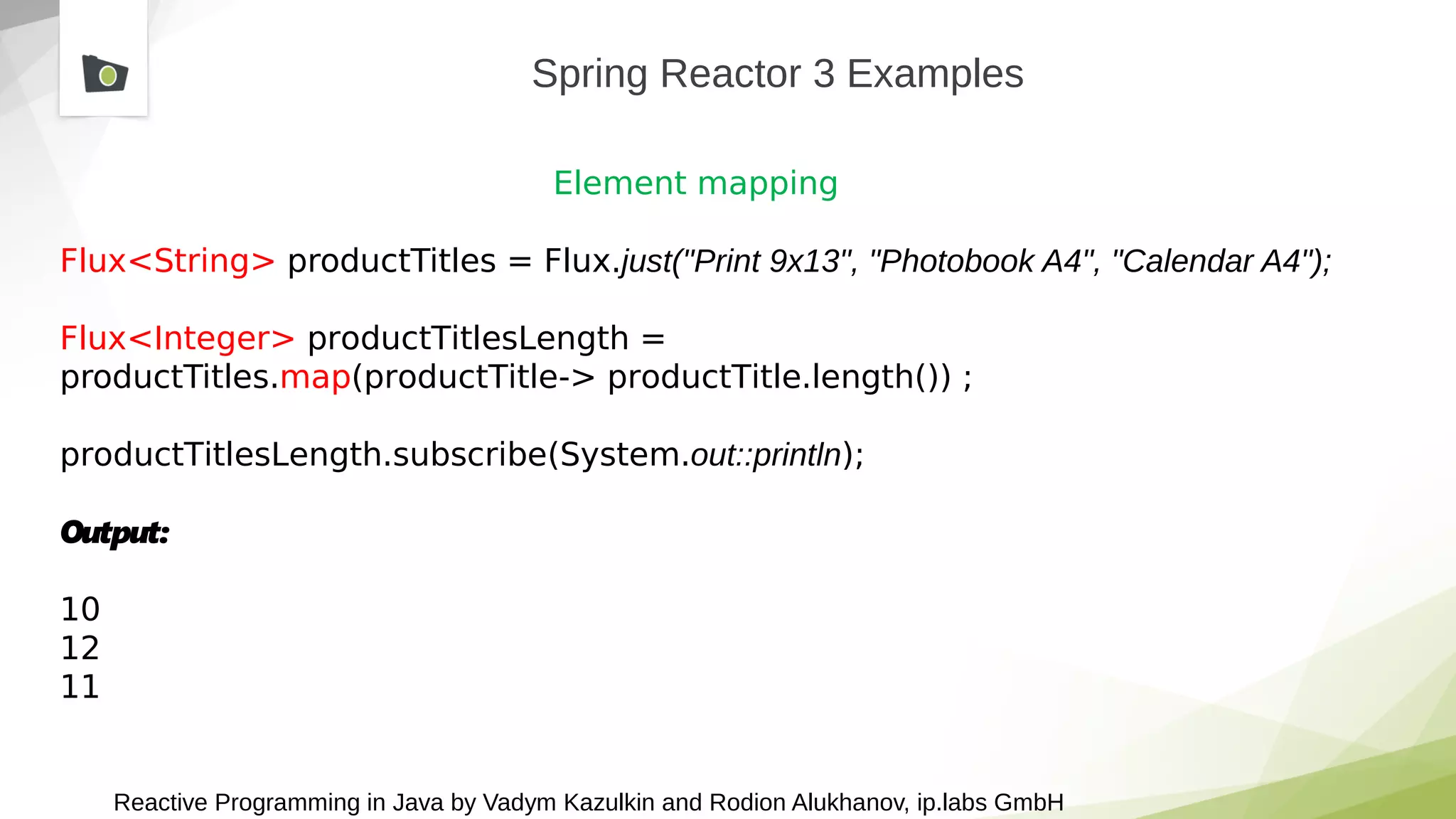 Reactive Programming in Java by Vadym Kazulkin and Rodion Alukhanov, ip.labs GmbH
Spring Reactor 3 Examples
Element mapping
Flux<String> productTitles = Flux.just("Print 9x13", "Photobook A4", "Calendar A4");
Flux<Integer> productTitlesLength =
productTitles.map(productTitle-> productTitle.length()) ;
productTitlesLength.subscribe(System.out::println);
Output:
10
12
11
 