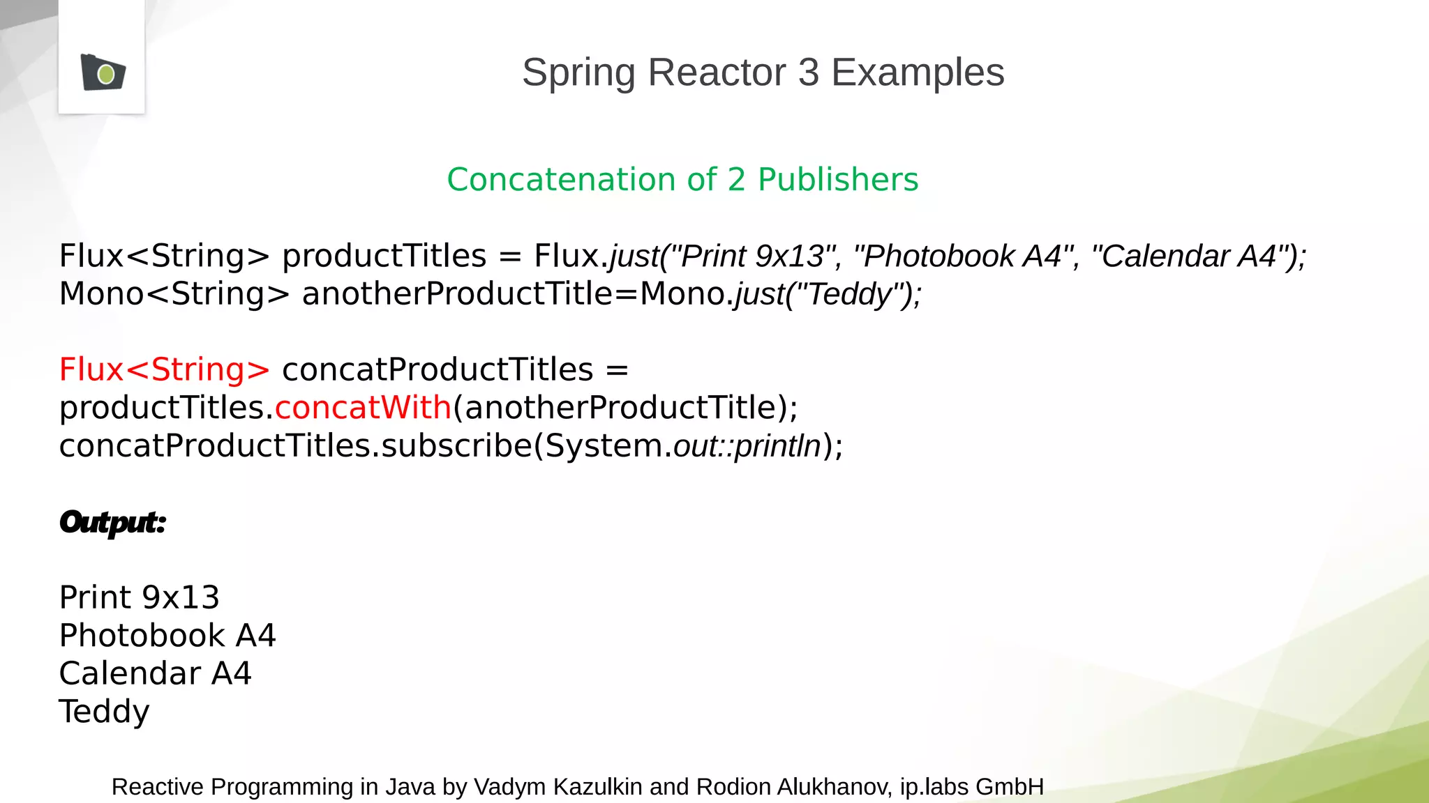 Reactive Programming in Java by Vadym Kazulkin and Rodion Alukhanov, ip.labs GmbH
Spring Reactor 3 Examples
Concatenation of 2 Publishers
Flux<String> productTitles = Flux.just("Print 9x13", "Photobook A4", "Calendar A4");
Mono<String> anotherProductTitle=Mono.just("Teddy");
Flux<String> concatProductTitles =
productTitles.concatWith(anotherProductTitle);
concatProductTitles.subscribe(System.out::println);
Output:
Print 9x13
Photobook A4
Calendar A4
Teddy
 