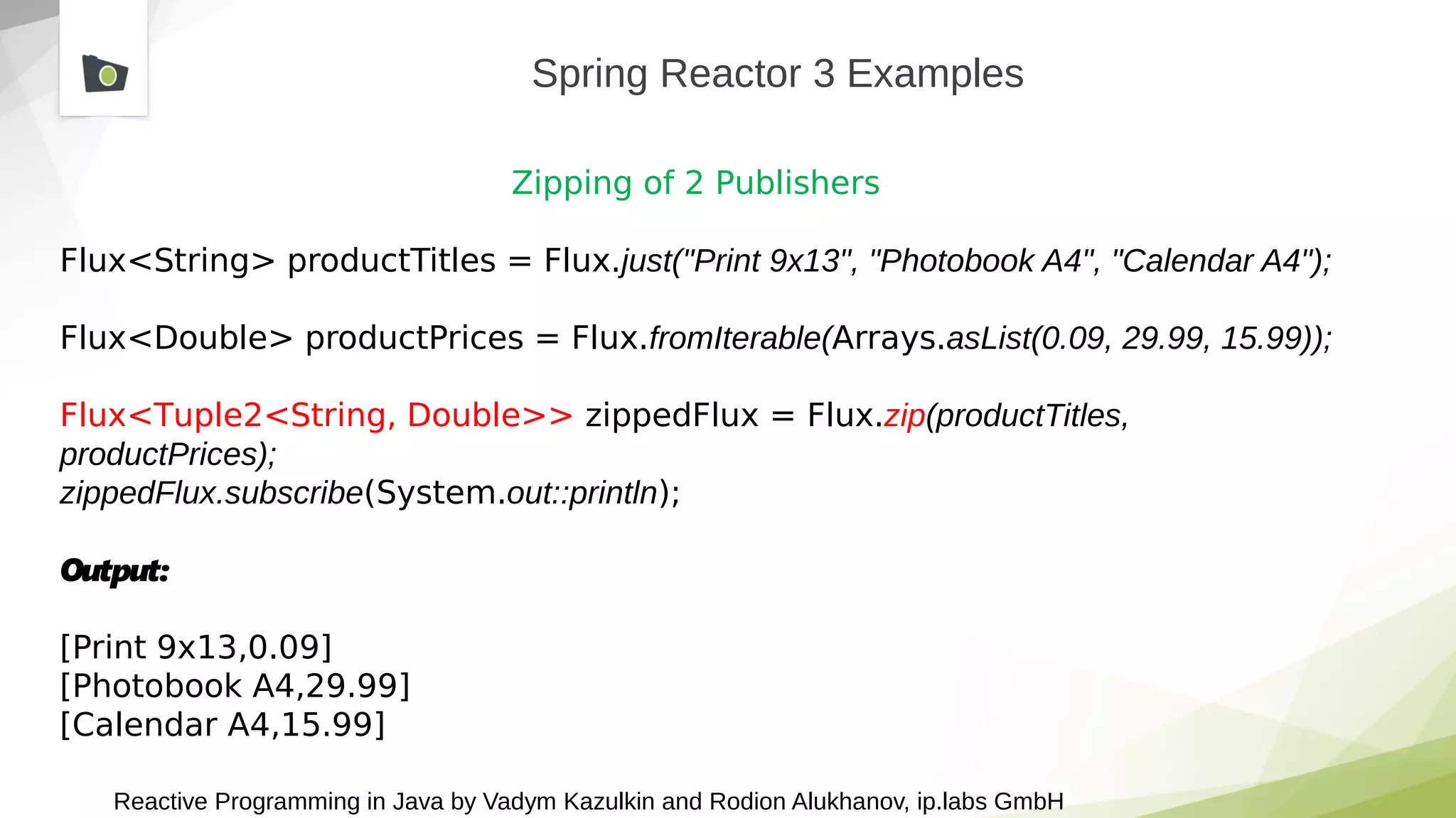 Reactive Programming in Java by Vadym Kazulkin and Rodion Alukhanov, ip.labs GmbH
Spring Reactor 3 Examples
Zipping of 2 Publishers
Flux<String> productTitles = Flux.just("Print 9x13", "Photobook A4", "Calendar A4");
Flux<Double> productPrices = Flux.fromIterable(Arrays.asList(0.09, 29.99, 15.99));
Flux<Tuple2<String, Double>> zippedFlux = Flux.zip(productTitles,
productPrices);
zippedFlux.subscribe(System.out::println);
Output:
[Print 9x13,0.09]
[Photobook A4,29.99]
[Calendar A4,15.99]
 
