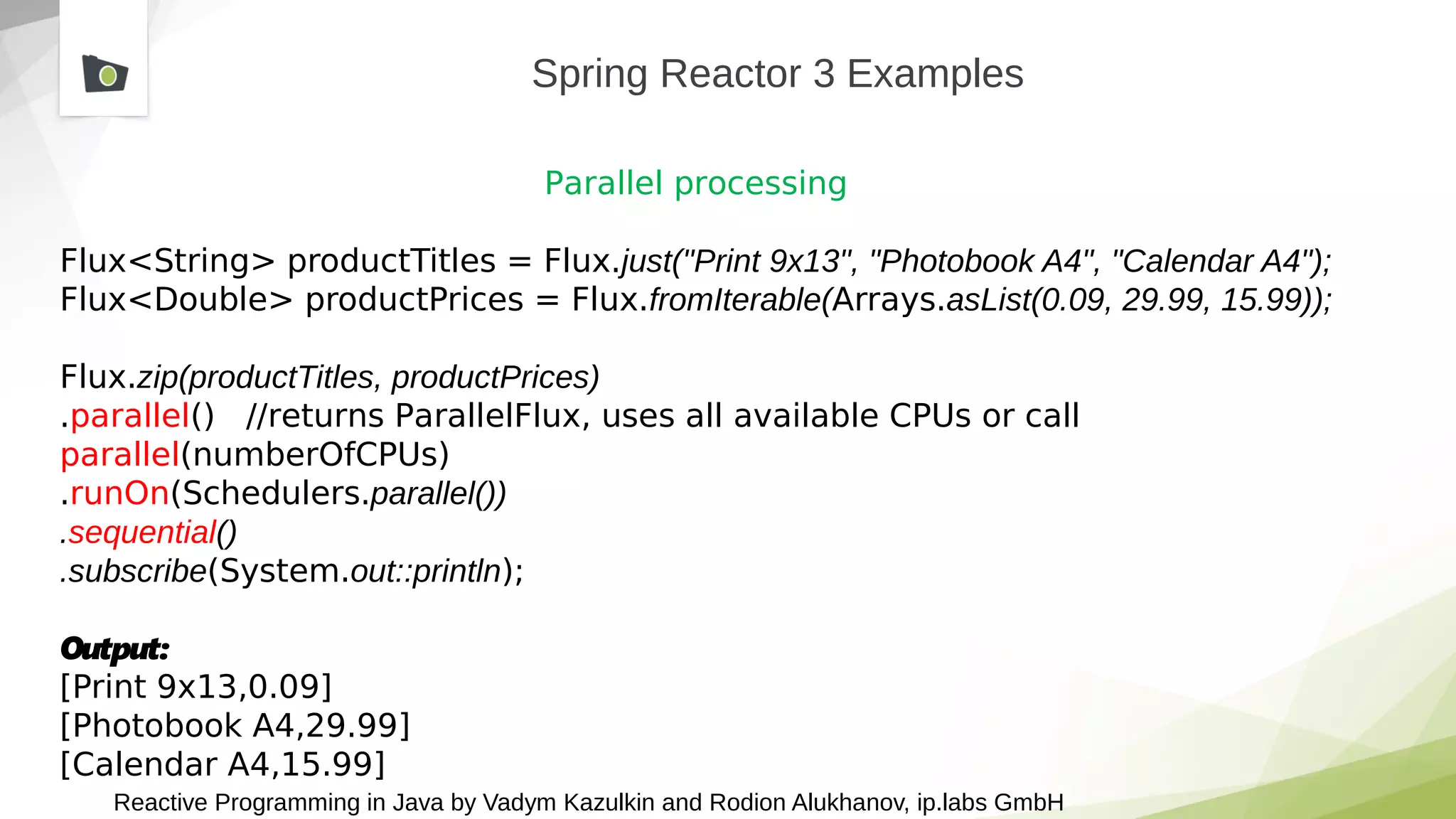 Reactive Programming in Java by Vadym Kazulkin and Rodion Alukhanov, ip.labs GmbH
Spring Reactor 3 Examples
Parallel processing
Flux<String> productTitles = Flux.just("Print 9x13", "Photobook A4", "Calendar A4");
Flux<Double> productPrices = Flux.fromIterable(Arrays.asList(0.09, 29.99, 15.99));
Flux.zip(productTitles, productPrices)
.parallel() //returns ParallelFlux, uses all available CPUs or call
parallel(numberOfCPUs)
.runOn(Schedulers.parallel())
.sequential()
.subscribe(System.out::println);
Output:
[Print 9x13,0.09]
[Photobook A4,29.99]
[Calendar A4,15.99]
 
