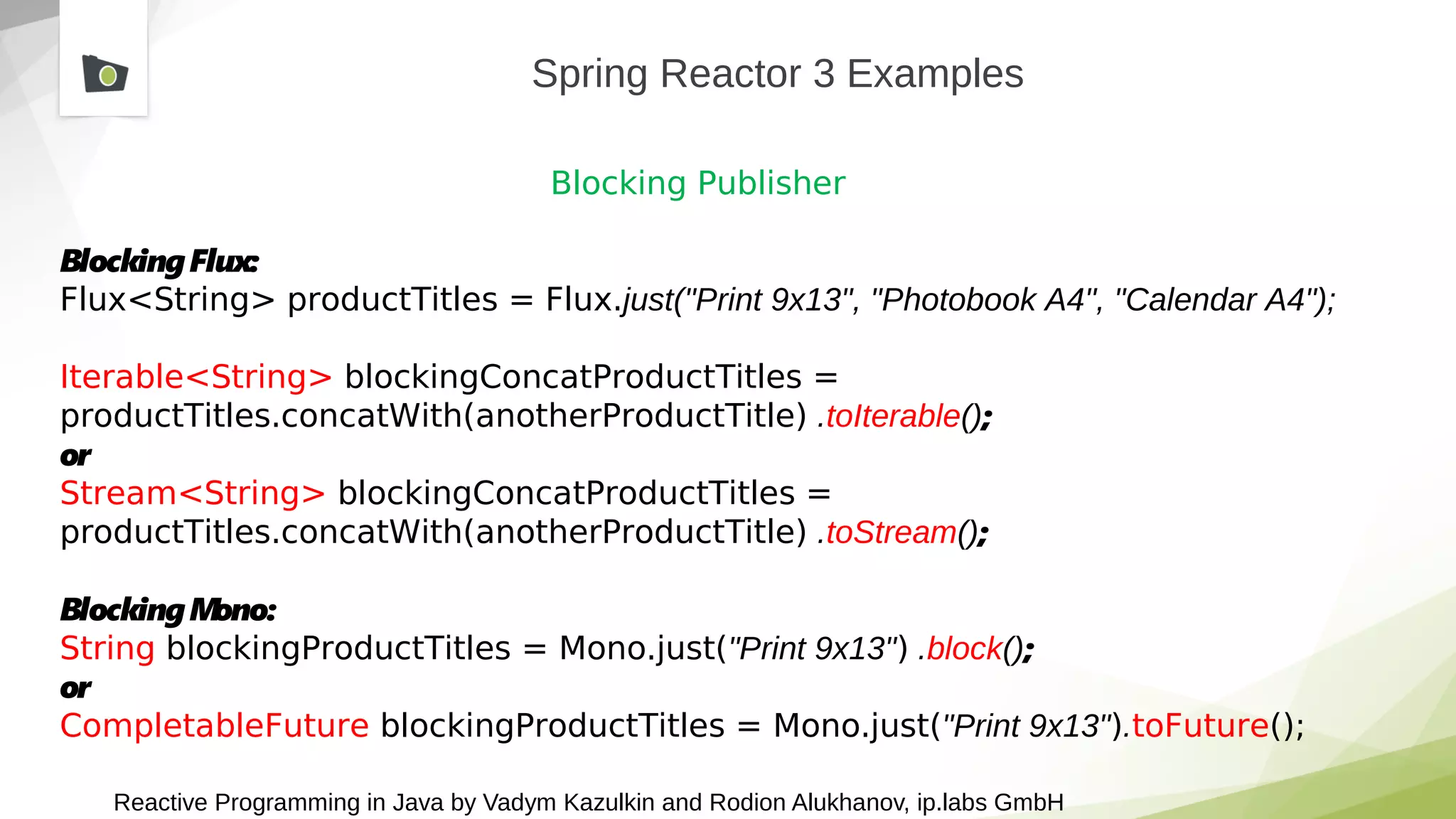 Reactive Programming in Java by Vadym Kazulkin and Rodion Alukhanov, ip.labs GmbH
Spring Reactor 3 Examples
Blocking Publisher
BlockingFlux:
Flux<String> productTitles = Flux.just("Print 9x13", "Photobook A4", "Calendar A4");
Iterable<String> blockingConcatProductTitles =
productTitles.concatWith(anotherProductTitle) .toIterable();
or
Stream<String> blockingConcatProductTitles =
productTitles.concatWith(anotherProductTitle) .toStream();
BlockingMono:
String blockingProductTitles = Mono.just("Print 9x13") .block();
or
CompletableFuture blockingProductTitles = Mono.just("Print 9x13").toFuture();
 