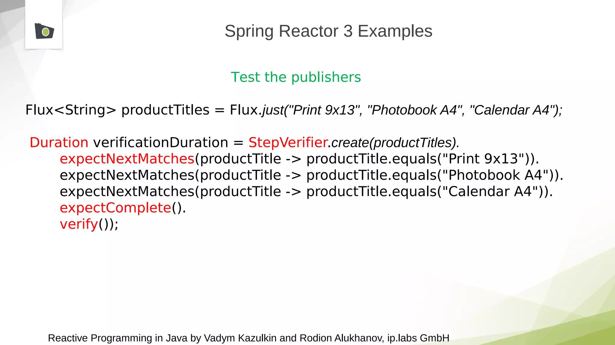 Reactive Programming in Java by Vadym Kazulkin and Rodion Alukhanov, ip.labs GmbH
Spring Reactor 3 Examples
Test the publishers
Flux<String> productTitles = Flux.just("Print 9x13", "Photobook A4", "Calendar A4");
Duration verificationDuration = StepVerifier.create(productTitles).
expectNextMatches(productTitle -> productTitle.equals("Print 9x13")).
expectNextMatches(productTitle -> productTitle.equals("Photobook A4")).
expectNextMatches(productTitle -> productTitle.equals("Calendar A4")).
expectComplete().
verify());
 