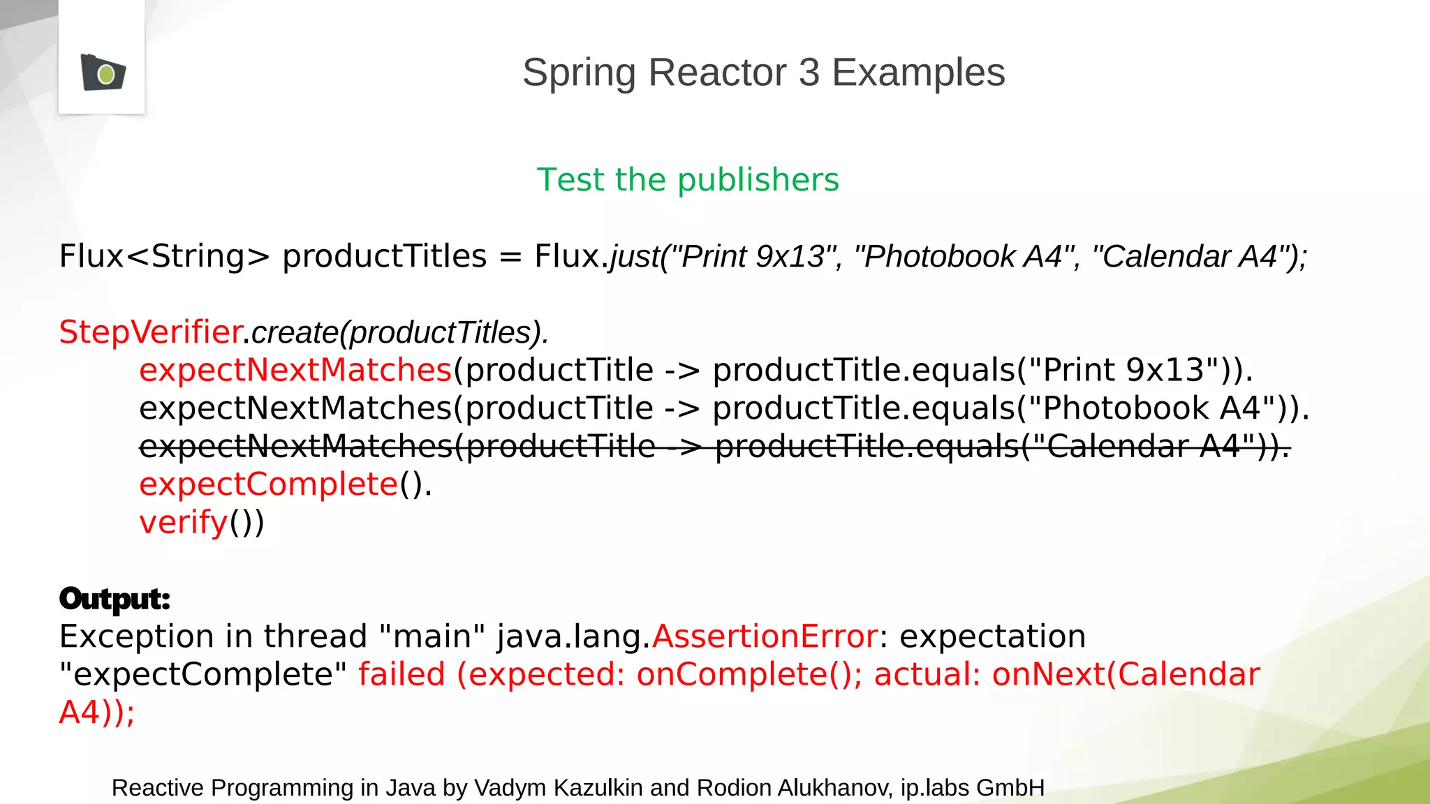 Reactive Programming in Java by Vadym Kazulkin and Rodion Alukhanov, ip.labs GmbH
Spring Reactor 3 Examples
Test the publishers
Flux<String> productTitles = Flux.just("Print 9x13", "Photobook A4", "Calendar A4");
StepVerifier.create(productTitles).
expectNextMatches(productTitle -> productTitle.equals("Print 9x13")).
expectNextMatches(productTitle -> productTitle.equals("Photobook A4")).
expectNextMatches(productTitle -> productTitle.equals("Calendar A4")).
expectComplete().
verify())
Output:
Exception in thread "main" java.lang.AssertionError: expectation
"expectComplete" failed (expected: onComplete(); actual: onNext(Calendar
A4));
 