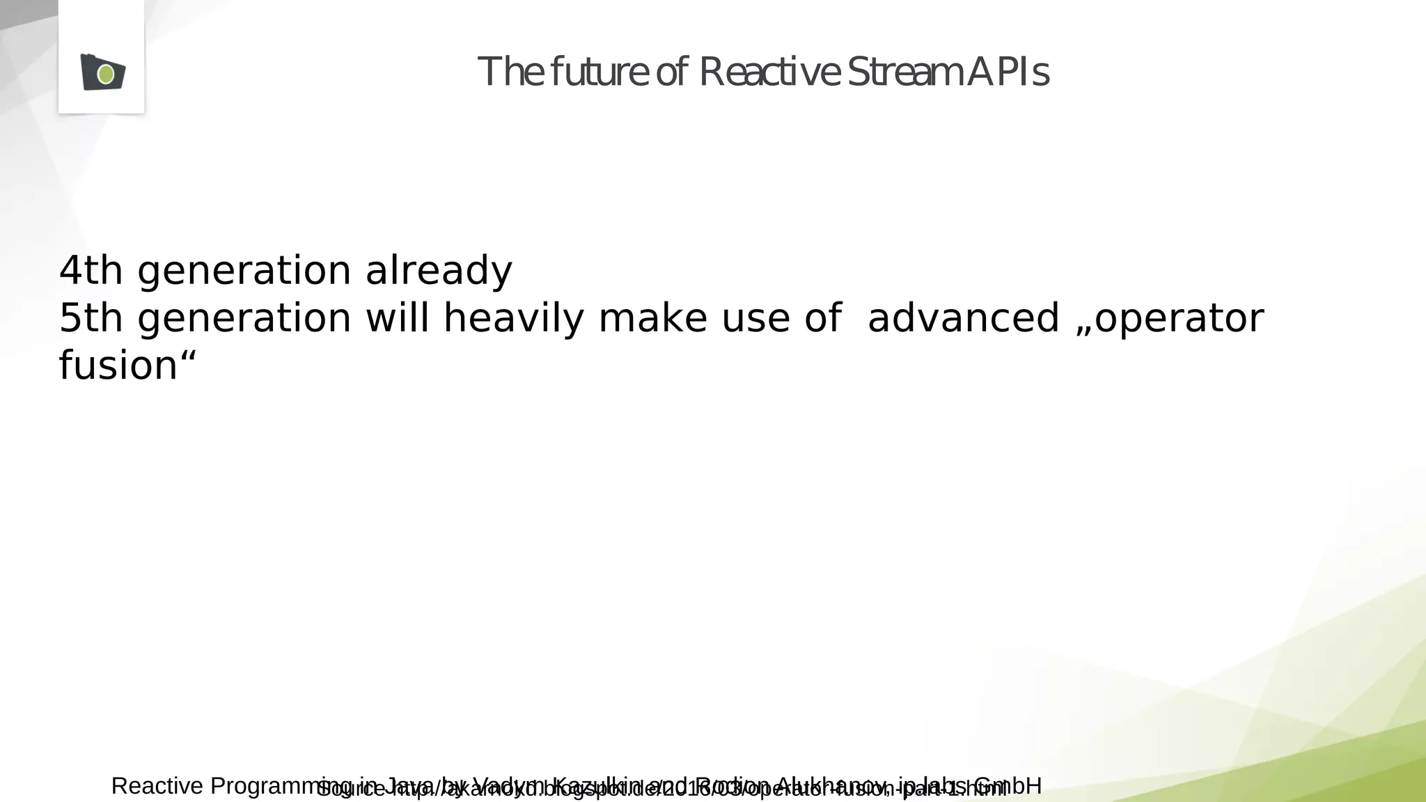 Reactive Programming in Java by Vadym Kazulkin and Rodion Alukhanov, ip.labs GmbH
Thefutureof ReactiveStreamAPIs
4th generation already
5th generation will heavily make use of advanced „operator
fusion“
Source http://akarnokd.blogspot.de/2016/03/operator-fusion-part-1.html
 