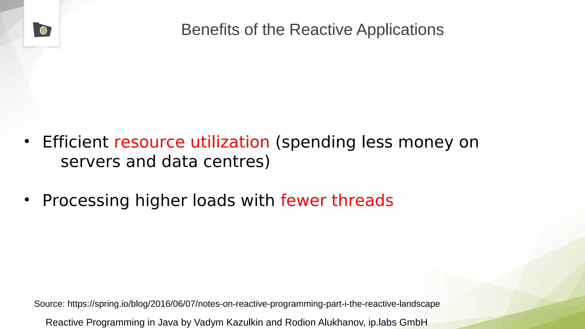 Reactive Programming in Java by Vadym Kazulkin and Rodion Alukhanov, ip.labs GmbH
Benefits of the Reactive Applications
• Efficient resource utilization (spending less money on
servers and data centres)
• Processing higher loads with fewer threads
Source: https://spring.io/blog/2016/06/07/notes-on-reactive-programming-part-i-the-reactive-landscape
 
