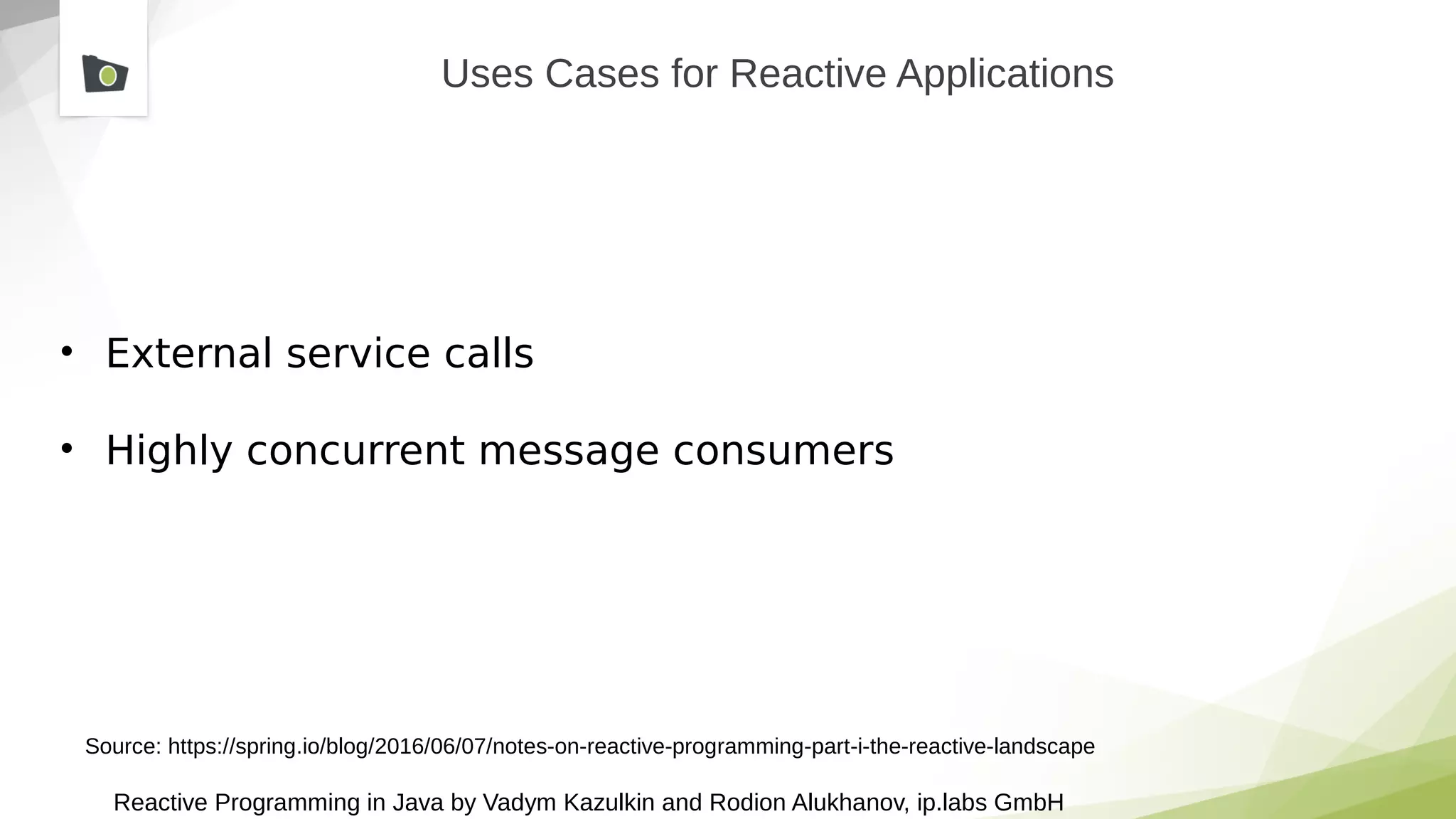 Reactive Programming in Java by Vadym Kazulkin and Rodion Alukhanov, ip.labs GmbH
Uses Cases for Reactive Applications
• External service calls
• Highly concurrent message consumers
Source: https://spring.io/blog/2016/06/07/notes-on-reactive-programming-part-i-the-reactive-landscape
 