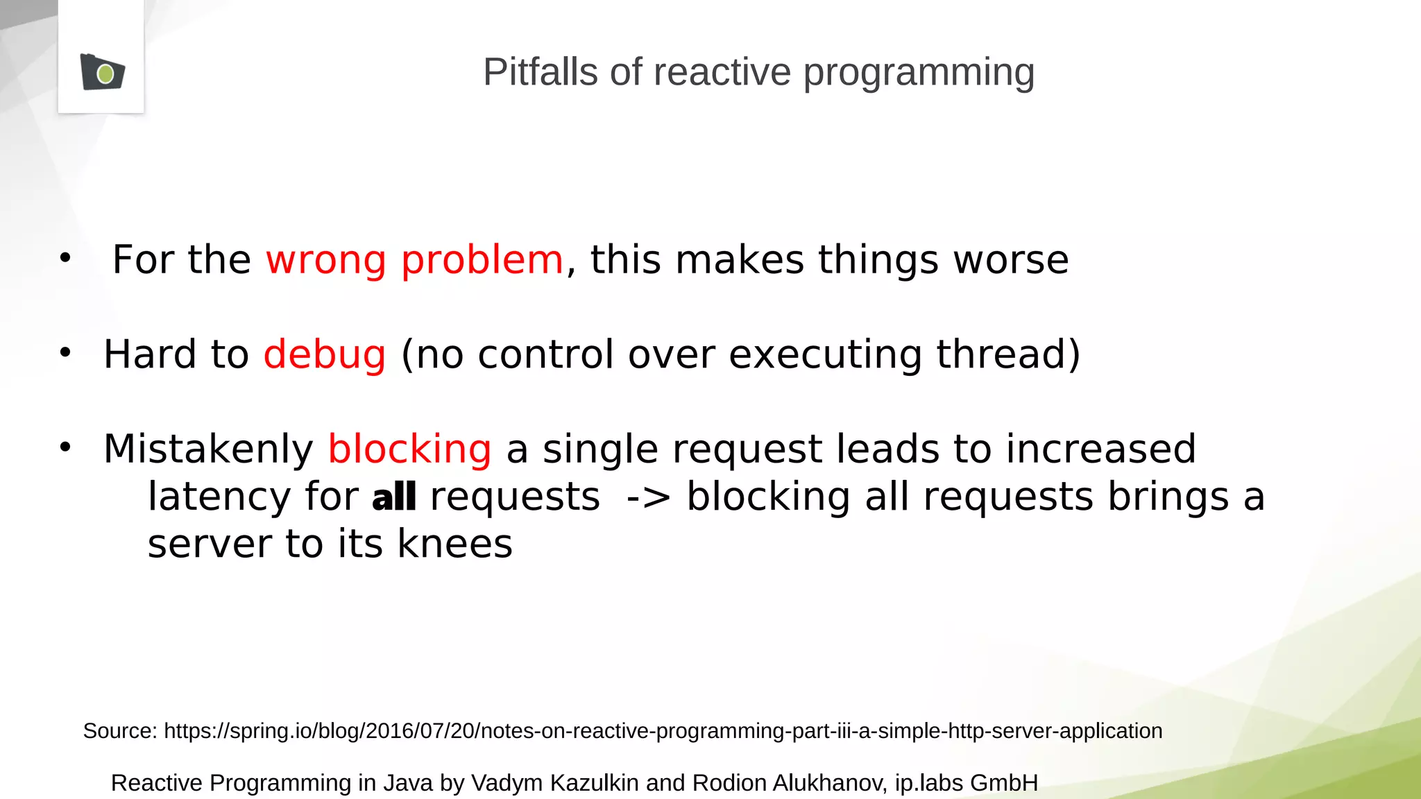 Reactive Programming in Java by Vadym Kazulkin and Rodion Alukhanov, ip.labs GmbH
Pitfalls of reactive programming
• For the wrong problem, this makes things worse
• Hard to debug (no control over executing thread)
• Mistakenly blocking a single request leads to increased
latency for all requests -> blocking all requests brings a
server to its knees
Source: https://spring.io/blog/2016/07/20/notes-on-reactive-programming-part-iii-a-simple-http-server-application
 