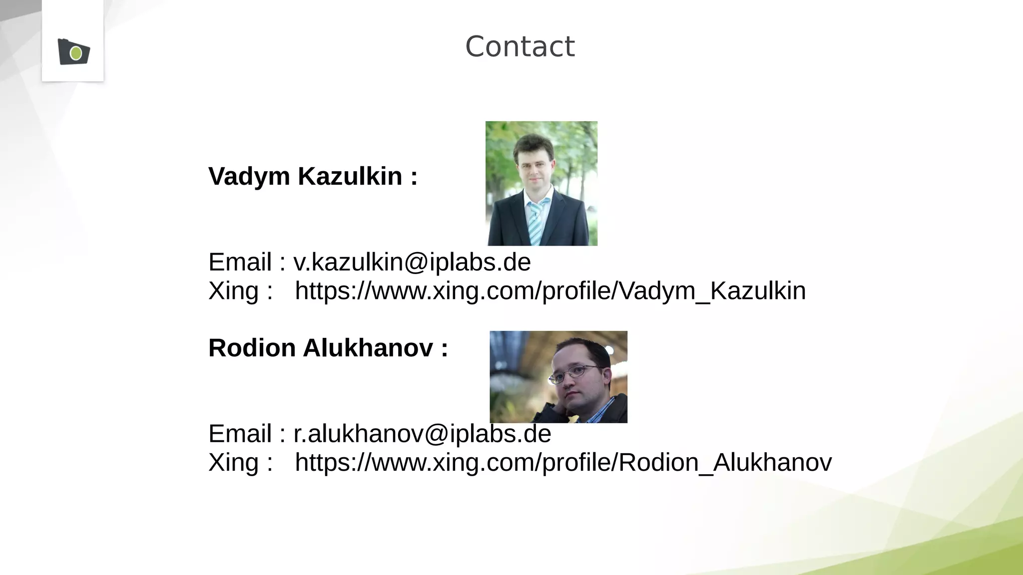 Contact
Vadym Kazulkin :
Email : v.kazulkin@iplabs.de
Xing : https://www.xing.com/profile/Vadym_Kazulkin
Rodion Alukhanov :
Email : r.alukhanov@iplabs.de
Xing : https://www.xing.com/profile/Rodion_Alukhanov
 