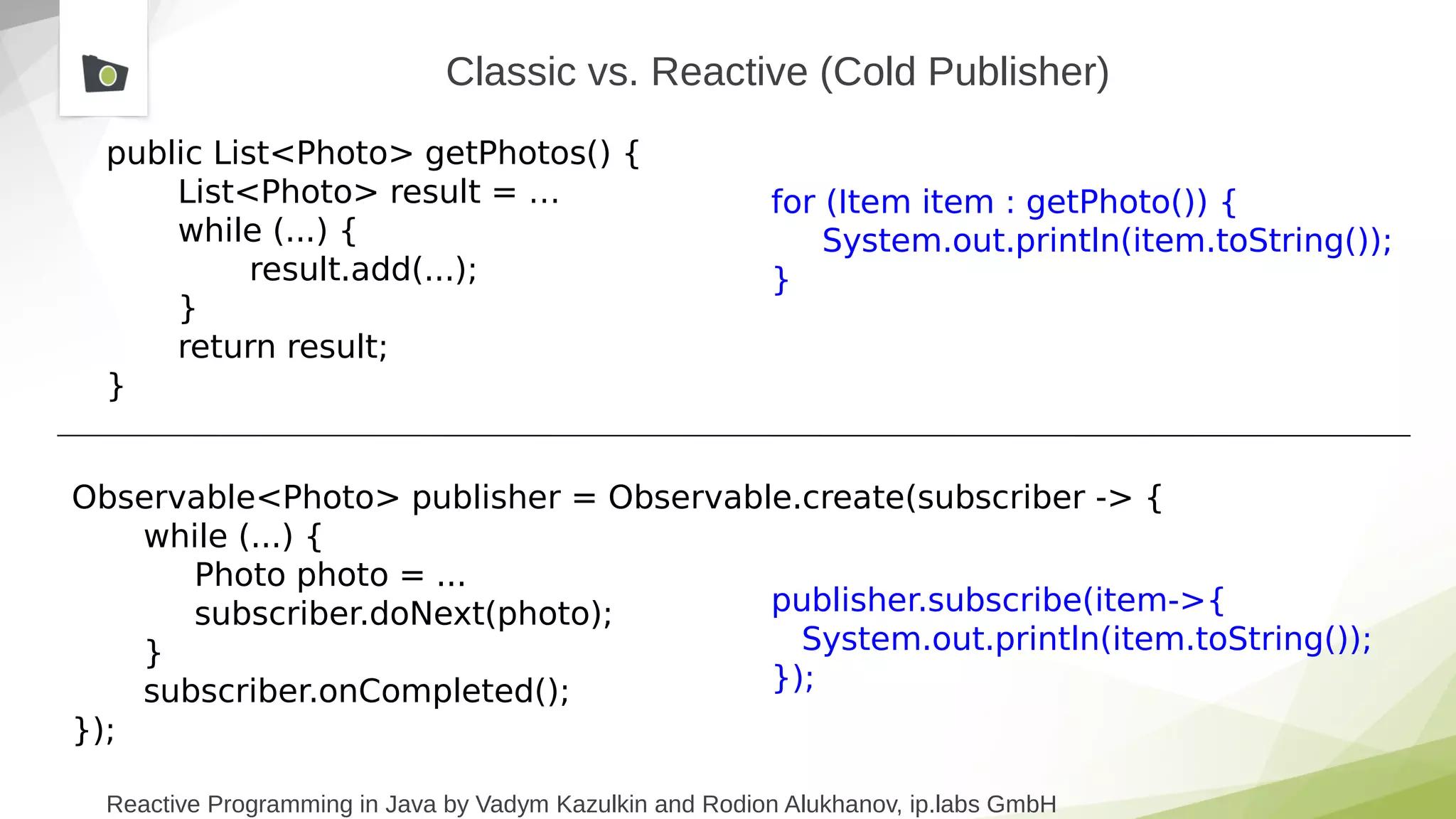 Reactive Programming in Java by Vadym Kazulkin and Rodion Alukhanov, ip.labs GmbH
public List<Photo> getPhotos() {
List<Photo> result = …
while (...) {
result.add(...);
}
return result;
}
Observable<Photo> publisher = Observable.create(subscriber -> {
while (...) {
Photo photo = ...
subscriber.doNext(photo);
}
subscriber.onCompleted();
});
Classic vs. Reactive (Cold Publisher)
for (Item item : getPhoto()) {
System.out.println(item.toString());
}
publisher.subscribe(item->{
System.out.println(item.toString());
});
 