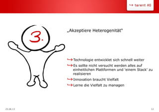 25.08.13 12
Technologie entwicklet sich schnell weiter
Es sollte nicht versucht werden alles auf
einheitlichen Plattformen und 'einem Stack' zu
realisieren
Innovation braucht Vielfalt
Lerne die Vielfalt zu managen
„Akzeptiere Heterogenität“
 