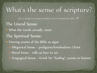 Bet you thought I was gonna be sacrilegious and non-teacherly here, right? 
The Literal Sense:
 What the words actually mean
The Spiritual Sense:
 Viewing events of the Bible as signs
Allegorical Sense ~ prefigures/foreshadows Christ
Moral Sense ~ tells us how to act
Anagogical Sense ~ Greek for “leading”; points to heaven
 