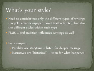  Need to consider not only the different types of writings
(encyclopedia, newspaper, novel, textbook, etc.), but also
the different styles within each type
 PLUS … oral tradition influences writings as well
 For example …
Parables are storytime – listen for deeper message
Narratives are “historical” – listen for what happened
 