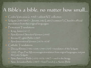  Codex Vaticanus (c. 350) ~ oldest NT collection
 Vulgate (383-384) ~ Jerome, into Latin (“common”); Church’s official
translation from the original languages
 Protestant Translations
 King James (1611)
 New Revised Standard Version (1990)
 Revised English Bible (1989)
 New International Version (1973-1978)
 Catholic Translations
 Douay-Rheims (1582-1609; 1749-1763) ~ translation of the Vulgate
 1943 ~ Pope Pius XII encourages translation from original languages, not just
the Latin Vulgate
 New American Bible (1952-1970; 1987) ~ used in the liturgy
 New Jerusalem Bible (1985) ~ from French La Sainte Bible
 