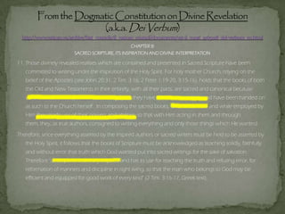 CHAPTER III
SACRED SCRIPTURE, ITS INSPIRATION AND DIVINE INTERPRETATION
11. Those divinely revealed realities which are contained and presented in Sacred Scripture have been
committed to writing under the inspiration of the Holy Spirit. For holy mother Church, relying on the
belief of the Apostles (see John 20:31; 2 Tim. 3:16; 2 Peter 1:19-20, 3:15-16), holds that the books of both
the Old and New Testaments in their entirety, with all their parts, are sacred and canonical because
written under the inspiration of the Holy Spirit, they have God as their author and have been handed on
as such to the Church herself. In composing the sacred books, God chose men and while employed by
Him they made use of their powers and abilities, so that with Him acting in them and through
them, they, as true authors, consigned to writing everything and only those things which He wanted.
Therefore, since everything asserted by the inspired authors or sacred writers must be held to be asserted by
the Holy Spirit, it follows that the books of Scripture must be acknowledged as teaching solidly, faithfully
and without error that truth which God wanted put into sacred writings for the sake of salvation.
Therefore "all Scripture is divinely inspired and has its use for teaching the truth and refuting error, for
reformation of manners and discipline in right living, so that the man who belongs to God may be
efficient and equipped for good work of every kind" (2 Tim. 3:16-17, Greek text).
 