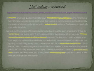 12. However, since God speaks in Sacred Scripture through men in human fashion, the interpreter of
Sacred Scripture, in order to see clearly what God wanted to communicate to us, should carefully
investigate what meaning the sacred writers really intended, and what God wanted to manifest by
means of their words.
To search out the intention of the sacred writers, attention should be given, among other things, to
"literary forms." For truth is set forth and expressed differently in texts which are variously
historical, prophetic, poetic, or of other forms of discourse. The interpreter must investigate what
meaning the sacred writer intended to express and actually expressed in particular circumstances
by using contemporary literary forms in accordance with the situation of his own time and culture.
For the correct understanding of what the sacred author wanted to assert, due attention must be
paid to the customary and characteristic styles of feeling, speaking and narrating which prevailed
at the time of the sacred writer, and to the patterns men normally employed at that period in their
everyday dealings with one another.
 