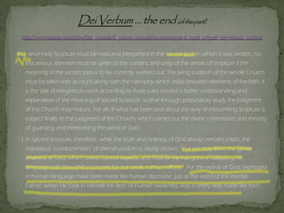 But, since Holy Scripture must be read and interpreted in the sacred spirit in which it was written, no
less serious attention must be given to the content and unity of the whole of Scripture if the
meaning of the sacred texts is to be correctly worked out. The living tradition of the whole Church
must be taken into account along with the harmony which exists between elements of the faith. It
is the task of exegetes to work according to these rules toward a better understanding and
explanation of the meaning of Sacred Scripture, so that through preparatory study the judgment
of the Church may mature. For all of what has been said about the way of interpreting Scripture is
subject finally to the judgment of the Church, which carries out the divine commission and ministry
of guarding and interpreting the word of God.
13. In Sacred Scripture, therefore, while the truth and holiness of God always remains intact, the
marvelous "condescension" of eternal wisdom is clearly shown, "that we may learn the gentle
kindness of God, which words cannot express, and how far He has gone in adapting His
language with thoughtful concern for our weak human nature.“ For the words of God, expressed
in human language, have been made like human discourse, just as the word of the eternal
Father, when He took to Himself the flesh of human weakness, was in every way made like men.
 