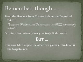 From the Handout from Chapter 1 about the Deposit of
Faith …
Scripture, Tradition, and Magisterium are ALL intrinsically
related.
Scripture has certain primacy, as truly God’s words,
BUT …
This does NOT negate the other two pieces of Tradition &
the Magisterium.
 