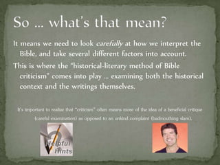 It means we need to look carefully at how we interpret the
Bible, and take several different factors into account.
This is where the “historical-literary method of Bible
criticism” comes into play … examining both the historical
context and the writings themselves.
It’s important to realize that “criticism” often means more of the idea of a beneficial critique
(careful examination) as opposed to an unkind complaint (badmouthing slam).
 