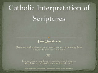 Two Questions:
Does sacred scripture mean whatever we personally think
and/or feel it should mean?
OR ...
Do we take everything in scripture as being an
absolute, total, historical and literal truth?
And how does that whole "inspiration" thing fit in, anyway?
 