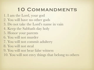 10 Commandments
1. I am the Lord, your god
2. You will have no other gods
3. Do not take the Lord’s name in vain
4. Keep the Sabbath day holy
5. Honor your parents
6. You will not murder
7. You will not commit adultery
8. You will not steal
9. You will not bear false witness
10. You will not envy things that belong to others
 