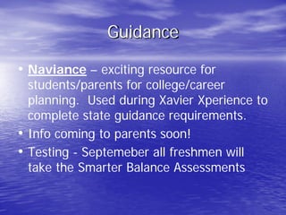 Guidance
• Naviance – exciting resource for
students/parents for college/career
planning. Used during Xavier Xperience to
complete state guidance requirements.
• Info coming to parents soon!
• Testing - Septemeber all freshmen will
take the Smarter Balance Assessments
 