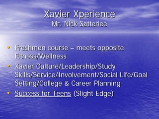 Xavier Xperience
Mr. Nick Satterlee
• Freshmen course – meets opposite
Fitness/Wellness
• Xavier Culture/Leadership/Study
Skills/Service/Involvement/Social Life/Goal
Setting/College & Career Planning
• Success for Teens (Slight Edge)
 