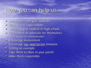 How you can help us...
• Spend time with your students
• Setting clear expectations
• Releasing your student to high school
• Teach them to advocate for themselves
– Sequence of communication
• Encourage involvement
• Encourage age-appropriate behavior
• Setting an example
• Take them to Mass in your parish
• Make them responsible
 
