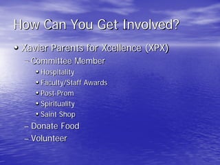 How Can You Get Involved?
• Xavier Parents for Xcellence (XPX)
– Committee Member
• Hospitality
• Faculty/Staff Awards
• Post-Prom
• Spirituality
• Saint Shop
– Donate Food
– Volunteer
 