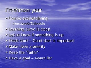 Freshman year
• Can be overwhelming
– Homework/Schedule
• Learning curve is steep
• Let us know if something is up
• Fresh start – Good start is important
• Make class a priority
• Keep the “faith!”
• Have a goal – award list
 