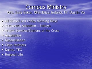Campus Ministry
Mrs. Jody Esker, Mrs. Erica Ireland, Fr. Dustin Vu
• All-School and Friday morning Mass
• Eucharistic Adoration – Fridays
• Prayer Services/Stations of the Cross
• Assemblies
• Reconciliation
• Class Retreats
• Kairos, TEC
• Respect Life
 