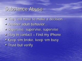 Substance Abuse
• They will have to make a decision…
• Another adult behavior…
• Supervise, supervise, supervise
• Stay in contact – Find my iPhone
• Keep ‘em broke, keep ‘em busy
• Trust but verify
 