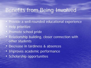 Benefits from Being Involved
• Provide a well-rounded educational experience
• Help prioritize
• Promote school pride
• Relationship building, closer connection with
other students
• Decrease in tardiness & absences
• Improves academic performance
• Scholarship opportunities
 
