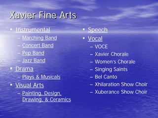 Xavier Fine Arts
• Instrumental
– Marching Band
– Concert Band
– Pep Band
– Jazz Band
• Drama
– Plays & Musicals
• Visual Arts
– Painting, Design,
Drawing, & Ceramics
• Speech
• Vocal
– VOCE
– Xavier Chorale
– Women’s Chorale
– Singing Saints
– Bel Canto
– Xhilaration Show Choir
– Xuberance Show Choir
 