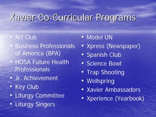 Xavier Co-Curricular Programs
• Art Club
• Business Professionals
of America (BPA)
• HOSA Future Health
Professionals
• Jr. Achievement
• Key Club
• Liturgy Committee
• Liturgy Singers
• Model UN
• Xpress (Newspaper)
• Spanish Club
• Science Bowl
• Trap Shooting
• Wellspring
• Xavier Ambassadors
• Xperience (Yearbook)
 