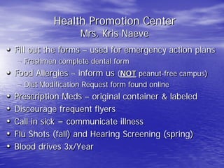 Health Promotion Center
Mrs. Kris Naeve
• Fill out the forms – used for emergency action plans
– Freshmen complete dental form
• Food Allergies – inform us (NOT peanut-free campus)
– Diet Modification Request form found online
• Prescription Meds – original container & labeled
• Discourage frequent flyers
• Call in sick = communicate illness
• Flu Shots (fall) and Hearing Screening (spring)
• Blood drives 3x/Year
 