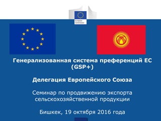 Генерализованная система преференций ЕС
(GSP+)
Делегация Европейского Союза
Семинар по продвижению экспорта
сельскохозяйственной продукции
Бишкек, 19 октября 2016 года
 