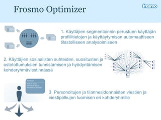 Frosmo Optimizer 1. Käyttäjien segmentoinnin perustuen käyttäjän profiilitietojen ja käyttäytymisen automaattiseen tilastolliseen analysoimiseen 2. Käyttäjien sosiaalisten suhteiden, suositusten ja ostotottumuksien tunnistamisen ja hyödyntämisen kohderyhmäviestinnässä 3. Personoitujen ja tilannesidonnaisten viestien ja viestipolkujen luomisen eri kohderyhmille  